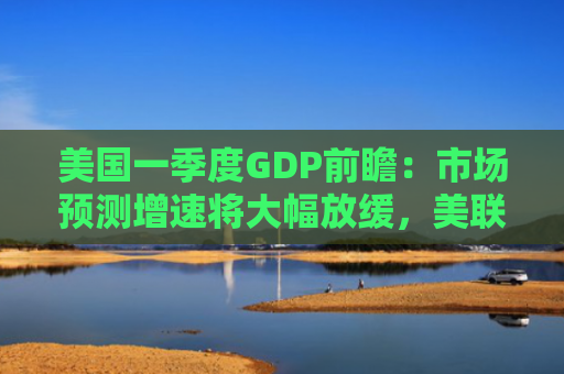 美国一季度GDP前瞻：市场预测增速将大幅放缓，美联储接下来怎么办