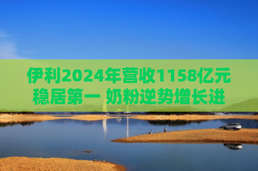 伊利2024年营收1158亿元稳居第一 奶粉逆势增长进入收获期