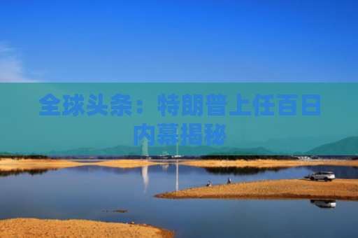 全球头条：特朗普上任百日内幕揭秘