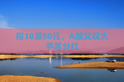拟10派50元，A股又现大手笔分红