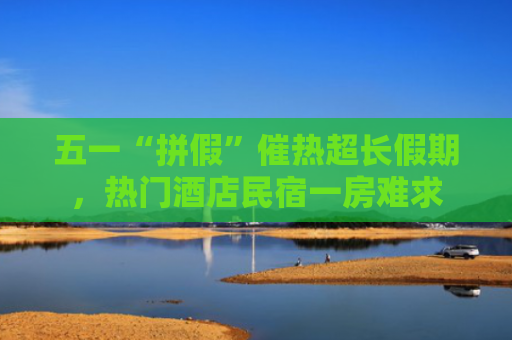 五一“拼假”催热超长假期，热门酒店民宿一房难求
