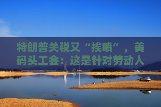 特朗普关税又“挨喷”，美码头工会：这是针对劳动人民的经济战