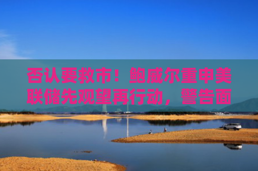 否认要救市！鲍威尔重申美联储先观望再行动，警告面临通胀和经济两难挑战