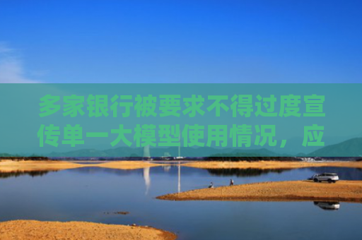 多家银行被要求不得过度宣传单一大模型使用情况，应聚焦“自主、自研”