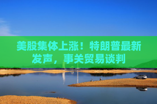 美股集体上涨！特朗普最新发声，事关贸易谈判