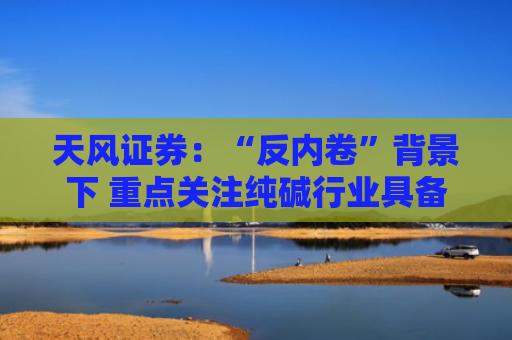 天风证券：“反内卷”背景下 重点关注纯碱行业具备成本优势上市公司