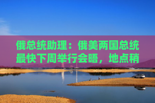 俄总统助理：俄美两国总统最快下周举行会晤，地点稍后公布