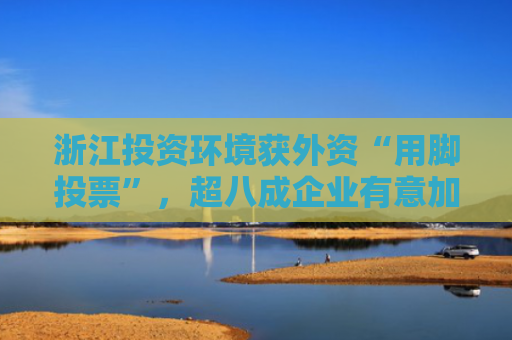 浙江投资环境获外资“用脚投票”，超八成企业有意加码