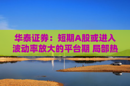 华泰证券：短期A股或进入波动率放大的平台期 局部热点活跃或为基准情形