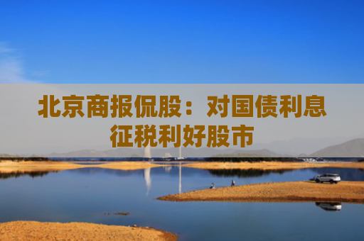 北京商报侃股：对国债利息征税利好股市
