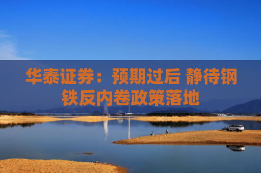 华泰证券：预期过后 静待钢铁反内卷政策落地
