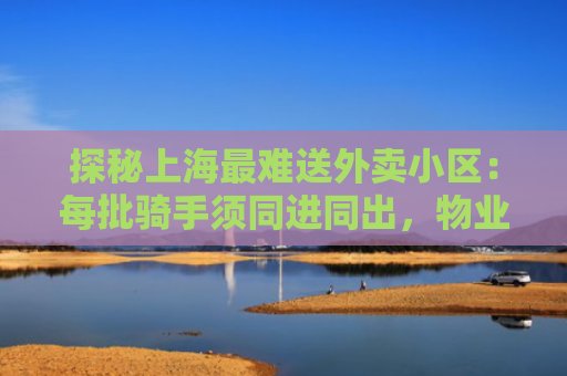 探秘上海最难送外卖小区：每批骑手须同进同出，物业不愿设外卖柜