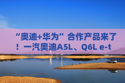 “奥迪+华为”合作产品来了！一汽奥迪A5L、Q6L e-tron家族同步上市 搭载华为乾崑智驾