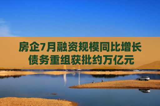 房企7月融资规模同比增长 债务重组获批约万亿元