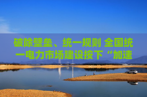 破除壁垒、统一规则 全国统一电力市场建设按下“加速键”