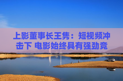 上影董事长王隽：短视频冲击下 电影始终具有强劲竞争力