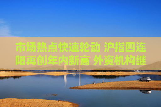 市场热点快速轮动 沪指四连阳再创年内新高 外资机构继续看好中国资产 建议保持超配