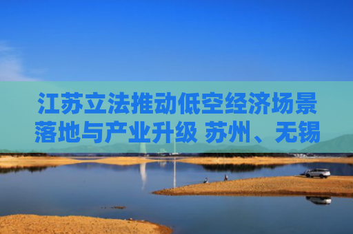 江苏立法推动低空经济场景落地与产业升级 苏州、无锡相关条例获省人大常委会会议审查批准