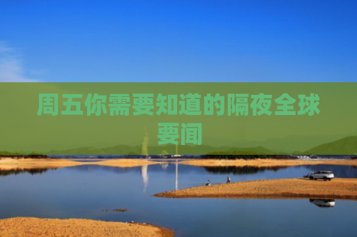 周五你需要知道的隔夜全球要闻