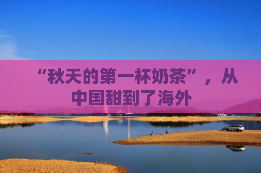 “秋天的第一杯奶茶”，从中国甜到了海外