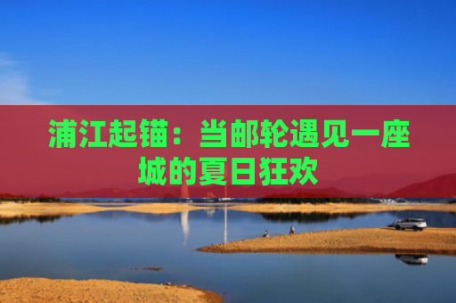 浦江起锚：当邮轮遇见一座城的夏日狂欢