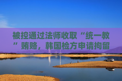 被控通过法师收取“统一教”贿赂，韩国检方申请拘留金建希