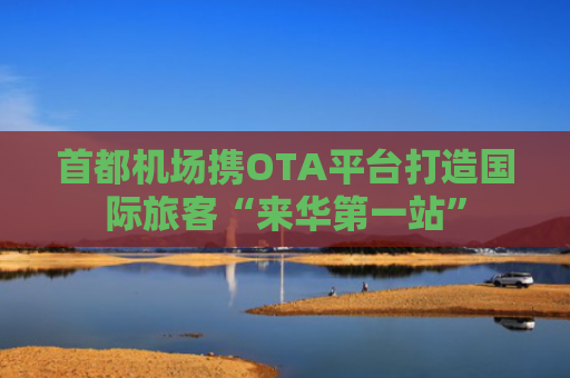 首都机场携OTA平台打造国际旅客“来华第一站”
