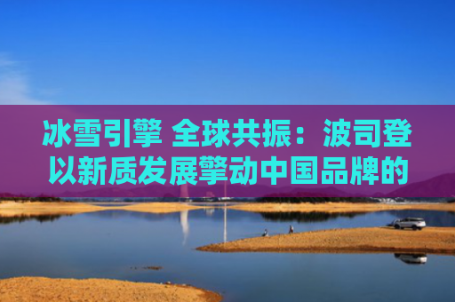 冰雪引擎 全球共振：波司登以新质发展擎动中国品牌的“世界潮流”