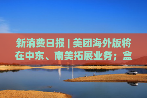 新消费日报 | 美团海外版将在中东、南美拓展业务；盒马累计关店数量不超过整体门店2%；