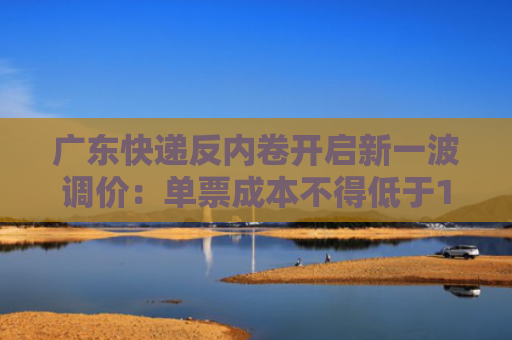 广东快递反内卷开启新一波调价：单票成本不得低于1.4元