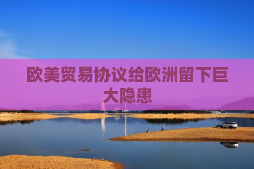 欧美贸易协议给欧洲留下巨大隐患