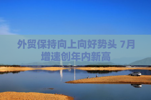 外贸保持向上向好势头 7月增速创年内新高