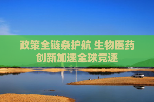 政策全链条护航 生物医药创新加速全球竞逐