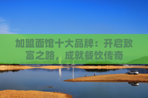 加盟面馆十大品牌：开启致富之路，成就餐饮传奇