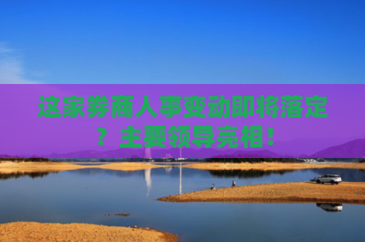 这家券商人事变动即将落定？主要领导亮相！