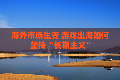 海外市场生变 游戏出海如何坚持“长期主义”