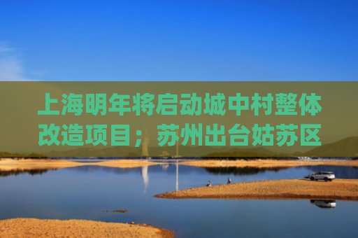 上海明年将启动城中村整体改造项目；苏州出台姑苏区自主更新私有住房新规 | 房产早参