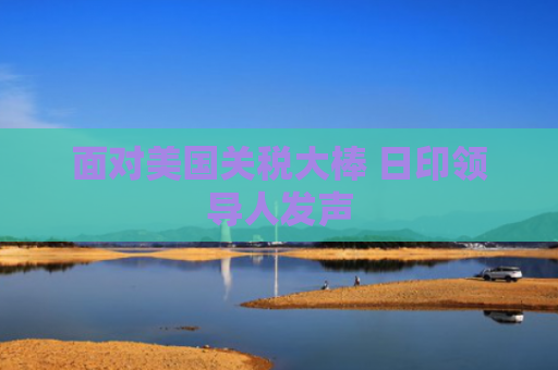 面对美国关税大棒 日印领导人发声