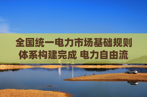 全国统一电力市场基础规则体系构建完成 电力自由流通有了统一“度量衡”（延伸阅读）