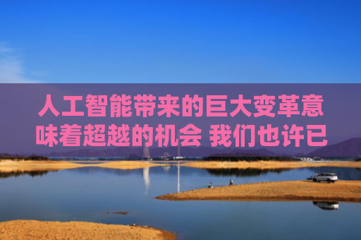 人工智能带来的巨大变革意味着超越的机会 我们也许已经迎来了这个机会（院士讲科普）