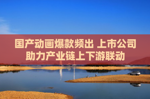 国产动画爆款频出 上市公司助力产业链上下游联动