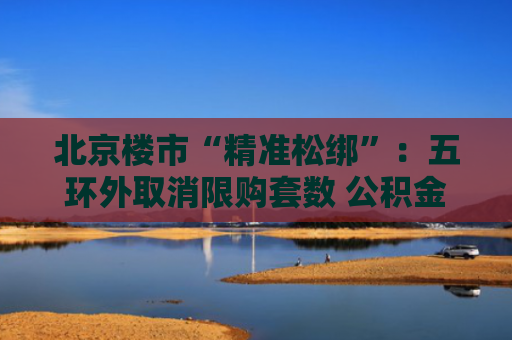 北京楼市“精准松绑”：五环外取消限购套数 公积金政策四重升级