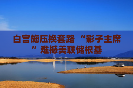 白宫施压换套路 “影子主席”难撼美联储根基