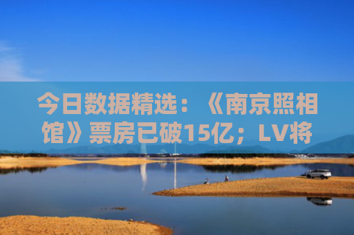 今日数据精选：《南京照相馆》票房已破15亿；LV将关闭中国巧克力店