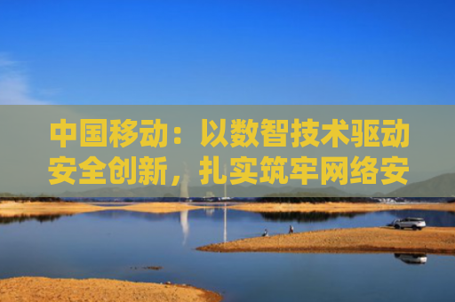 中国移动：以数智技术驱动安全创新，扎实筑牢网络安全屏障