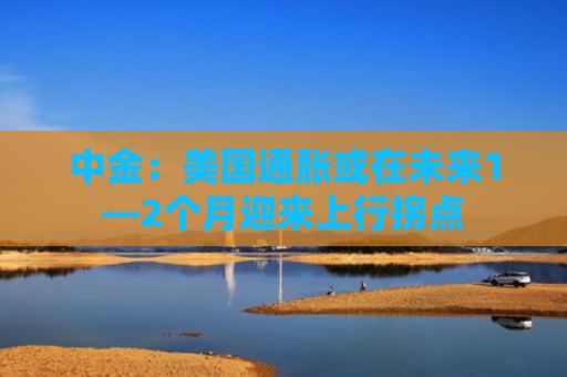 中金：美国通胀或在未来1—2个月迎来上行拐点