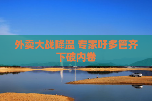 外卖大战降温 专家吁多管齐下破内卷