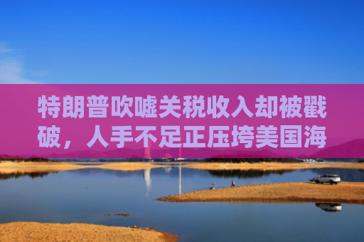 特朗普吹嘘关税收入却被戳破，人手不足正压垮美国海关
