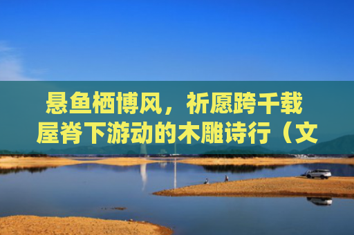 悬鱼栖博风，祈愿跨千载 屋脊下游动的木雕诗行（文化中国行·华夏博物之旅·传统建筑）