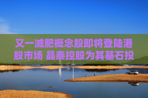 又一减肥概念股即将登陆港股市场 晶泰控股为其基石投资者